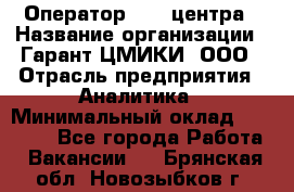 Оператор Call-центра › Название организации ­ Гарант-ЦМИКИ, ООО › Отрасль предприятия ­ Аналитика › Минимальный оклад ­ 17 000 - Все города Работа » Вакансии   . Брянская обл.,Новозыбков г.